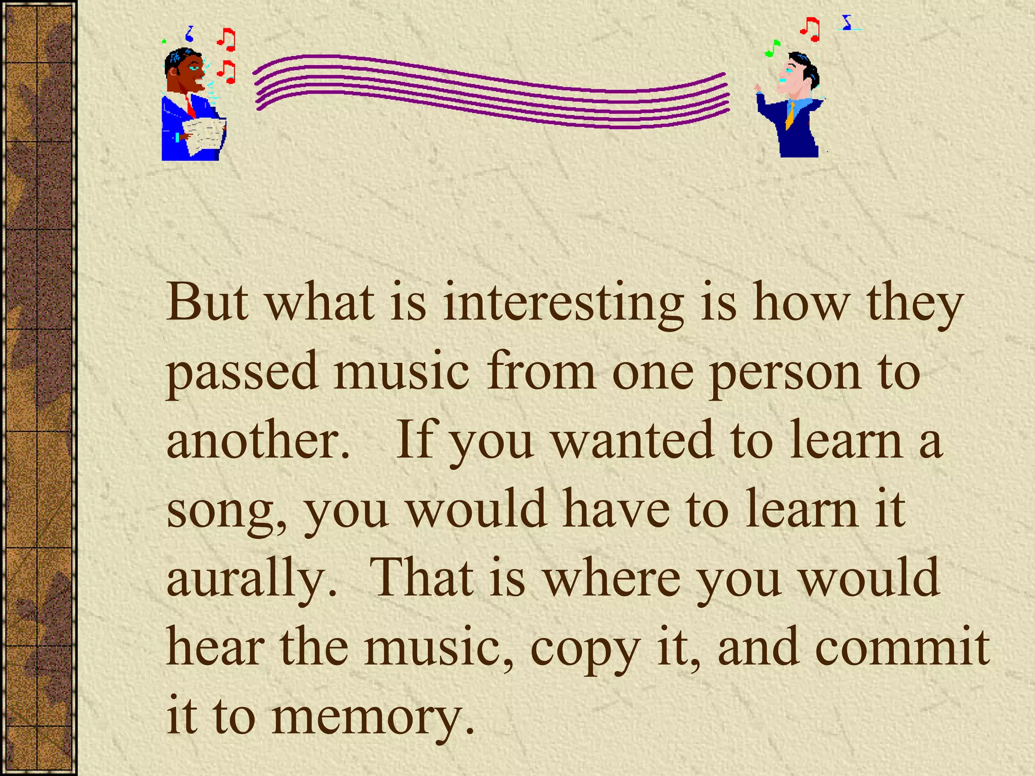 But what is interesting is how they passed music from one person to another.  If you wanted to learn a song, you would have to learn it aurally.  That is where you would hear the music, copy it, and commit it to memory.  
