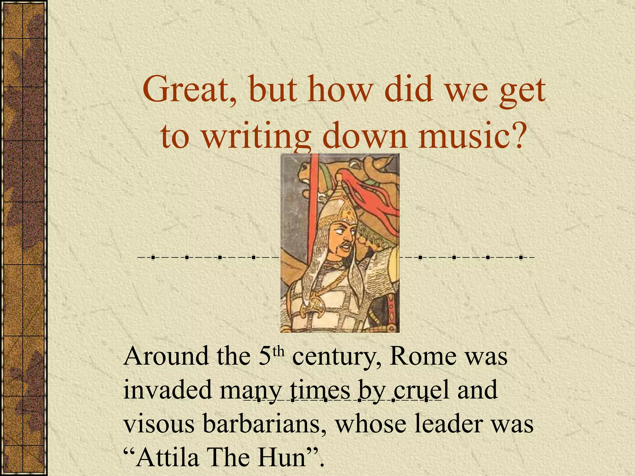 Great, but how did we get to writing down music? Around the 5 th  century, Rome was invaded many times by cruel and visous barbarians, whose leader was “Attila The Hun”. 