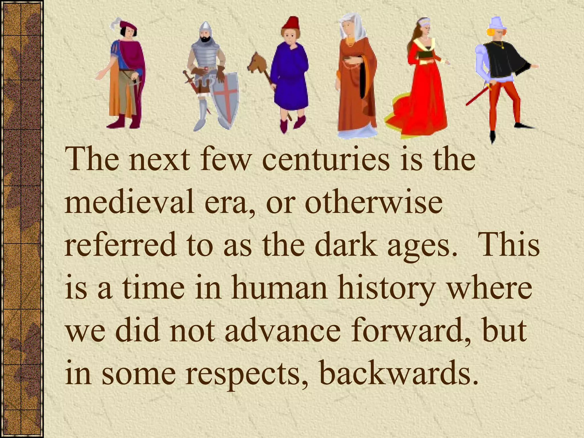 The next few centuries is the medieval era, or otherwise  referred to as the dark ages.  This is a time in human history where  we did not advance forward, but in some respects, backwards. 