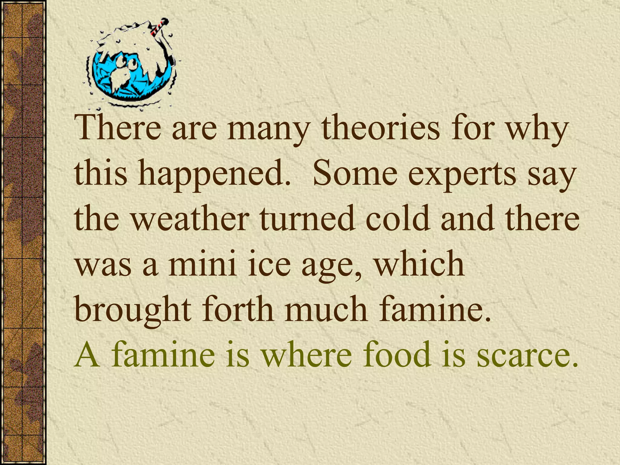 There are many theories for why this happened.  Some experts say the weather turned cold and there was a mini ice age, which brought forth much famine. A famine is where food is scarce. 
