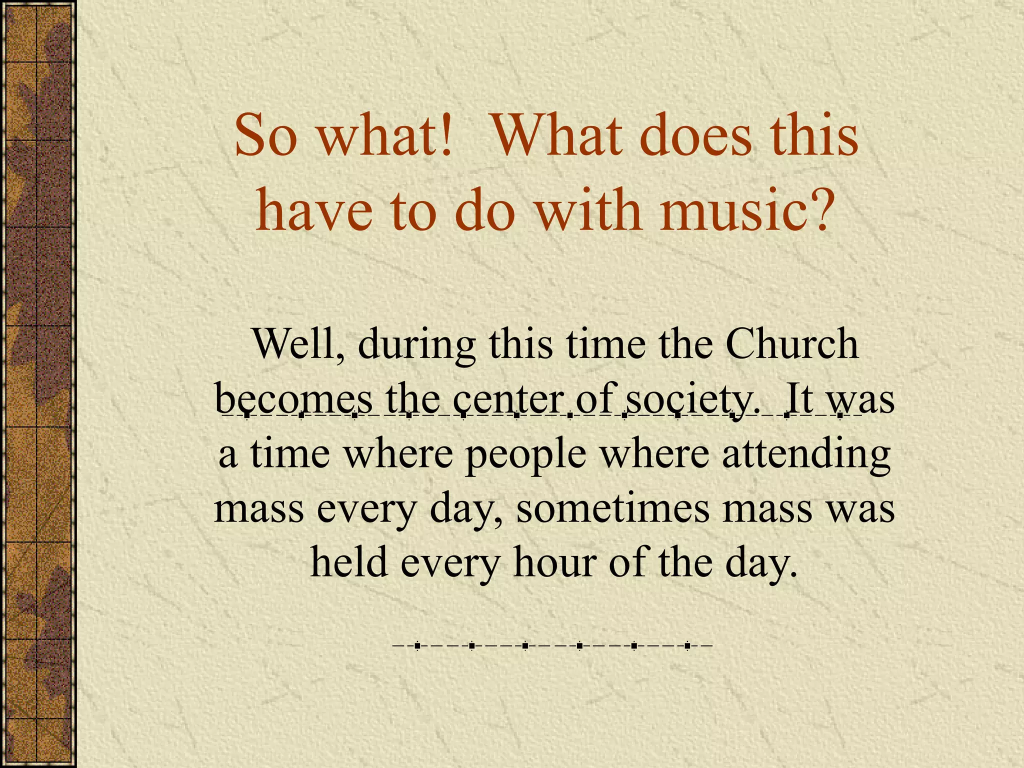 So what!  What does this have to do with music? Well, during this time the Church becomes the center of society.  It was a time where people where attending mass every day, sometimes mass was held every hour of the day. 