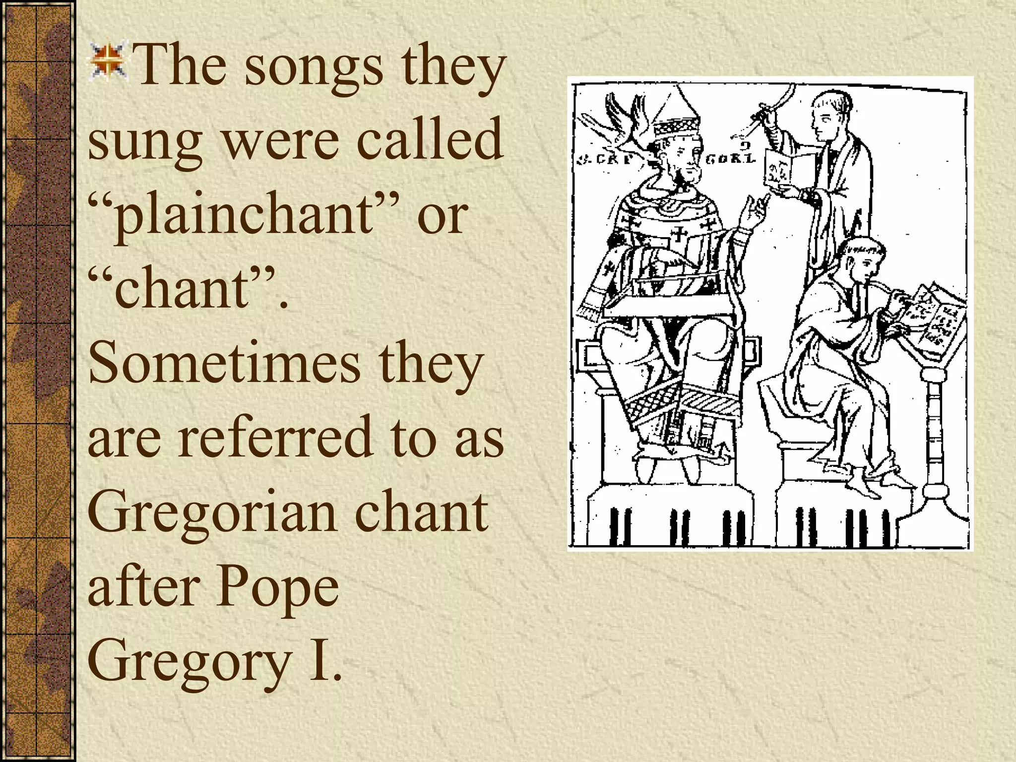 The songs they sung were called “plainchant” or “chant”.  Sometimes they are referred to as Gregorian chant after Pope Gregory I. 