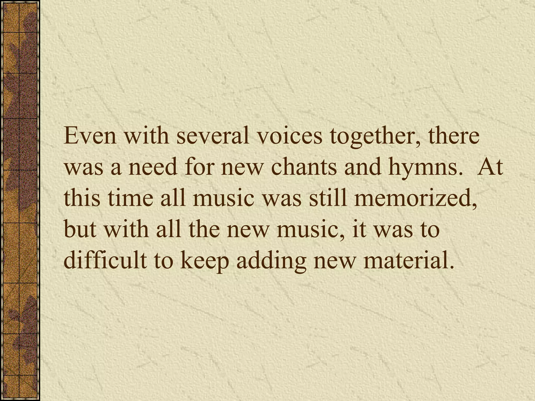 Even with several voices together, there was a need for new chants and hymns.  At this time all music was still memorized, but with all the new music, it was to difficult to keep adding new material. 