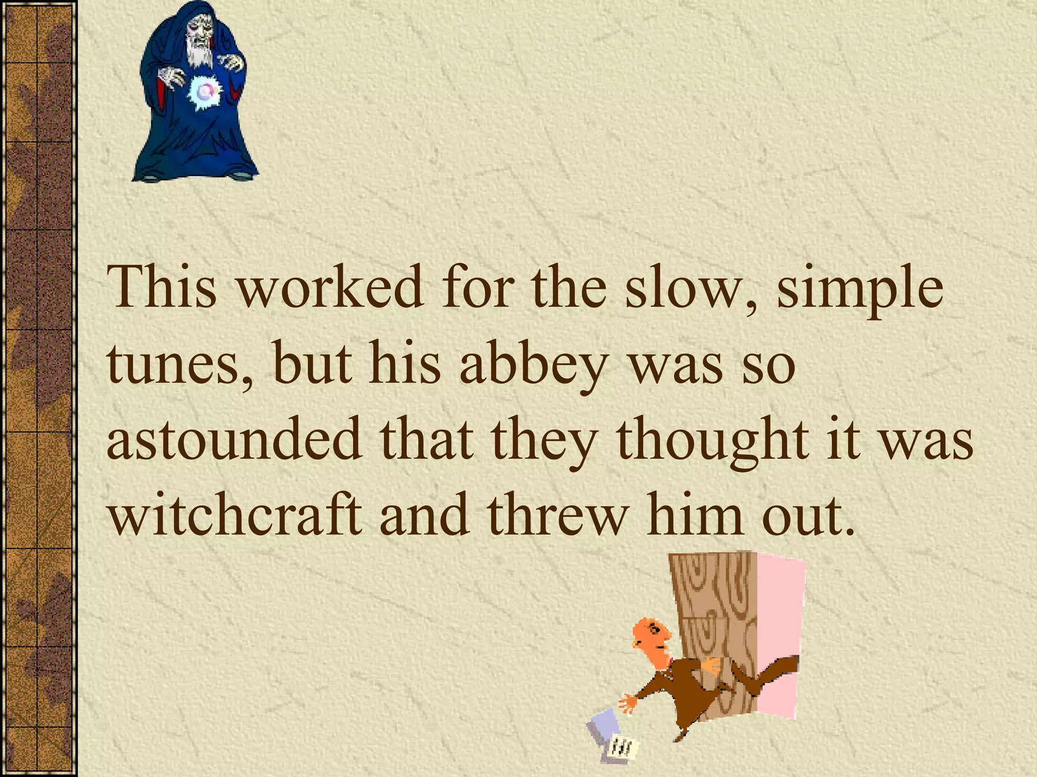 This worked for the slow, simple tunes, but his abbey was so astounded that they thought it was witchcraft and threw him out. 