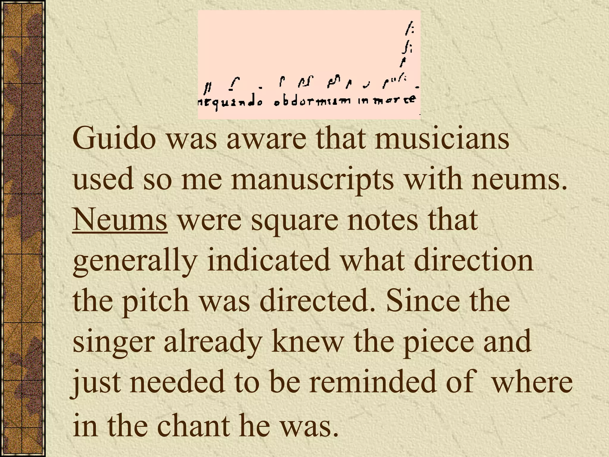 Guido was aware that musicians used so me manuscripts with neums.  Neums  were square notes that generally indicated what direction the pitch was directed. Since the singer already knew the piece and just needed to be reminded of  where in the chant he was.   