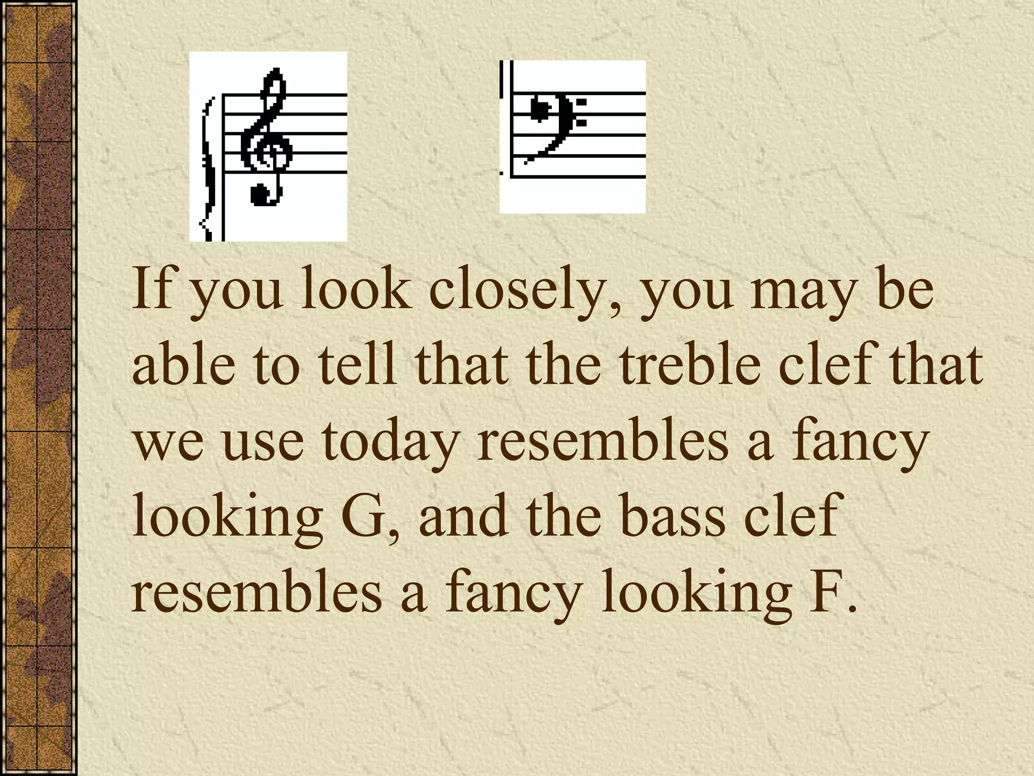 If you look closely, you may be able to tell that the treble clef that we use today resembles a fancy looking G, and the bass clef resembles a fancy looking F. 