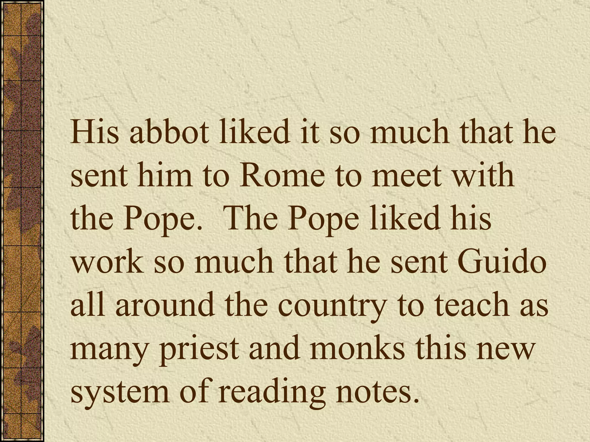 His abbot liked it so much that he sent him to Rome to meet with the Pope.  The Pope liked his work so much that he sent Guido all around the country to teach as many priest and monks this new system of reading notes. 