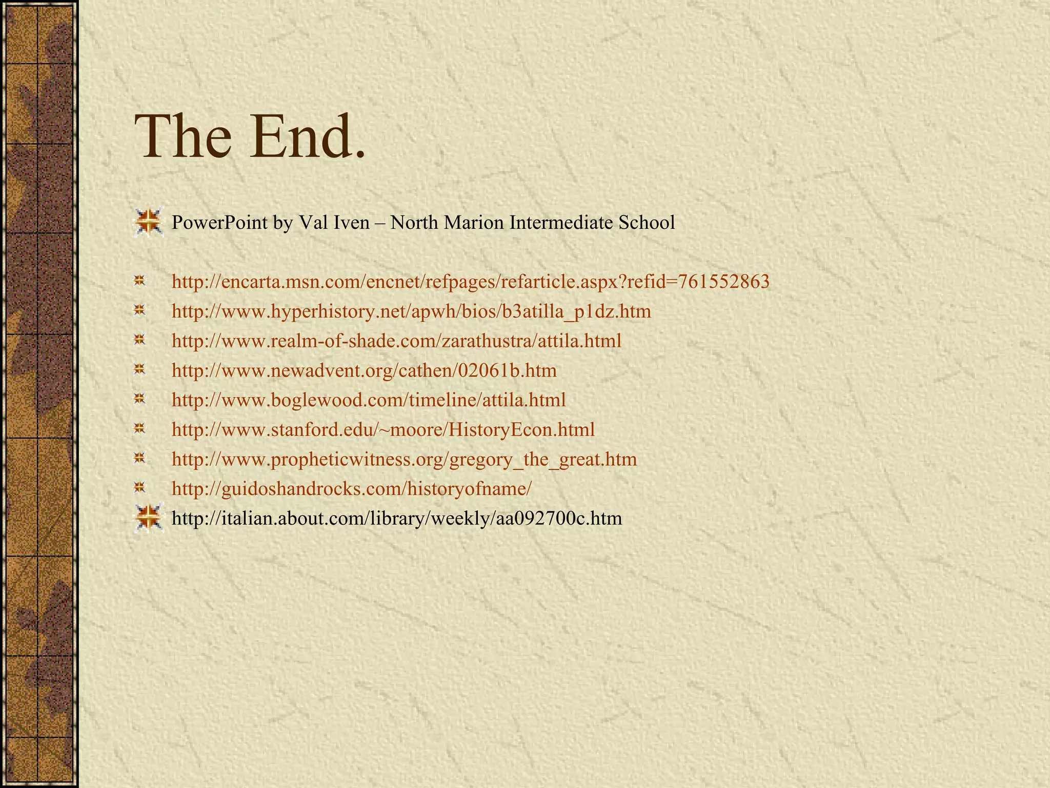 The End. PowerPoint by Val Iven – North Marion Intermediate School http://encarta.msn.com/encnet/refpages/refarticle.aspx?refid=761552863 http://www.hyperhistory.net/apwh/bios/b3atilla_p1dz.htm http://www.realm-of-shade.com/zarathustra/attila.html http://www.newadvent.org/cathen/02061b.htm http://www.boglewood.com/timeline/attila.html http://www.stanford.edu/~moore/HistoryEcon.html http://www.propheticwitness.org/gregory_the_great.htm http://guidoshandrocks.com/historyofname/ http://italian.about.com/library/weekly/aa092700c.htm 