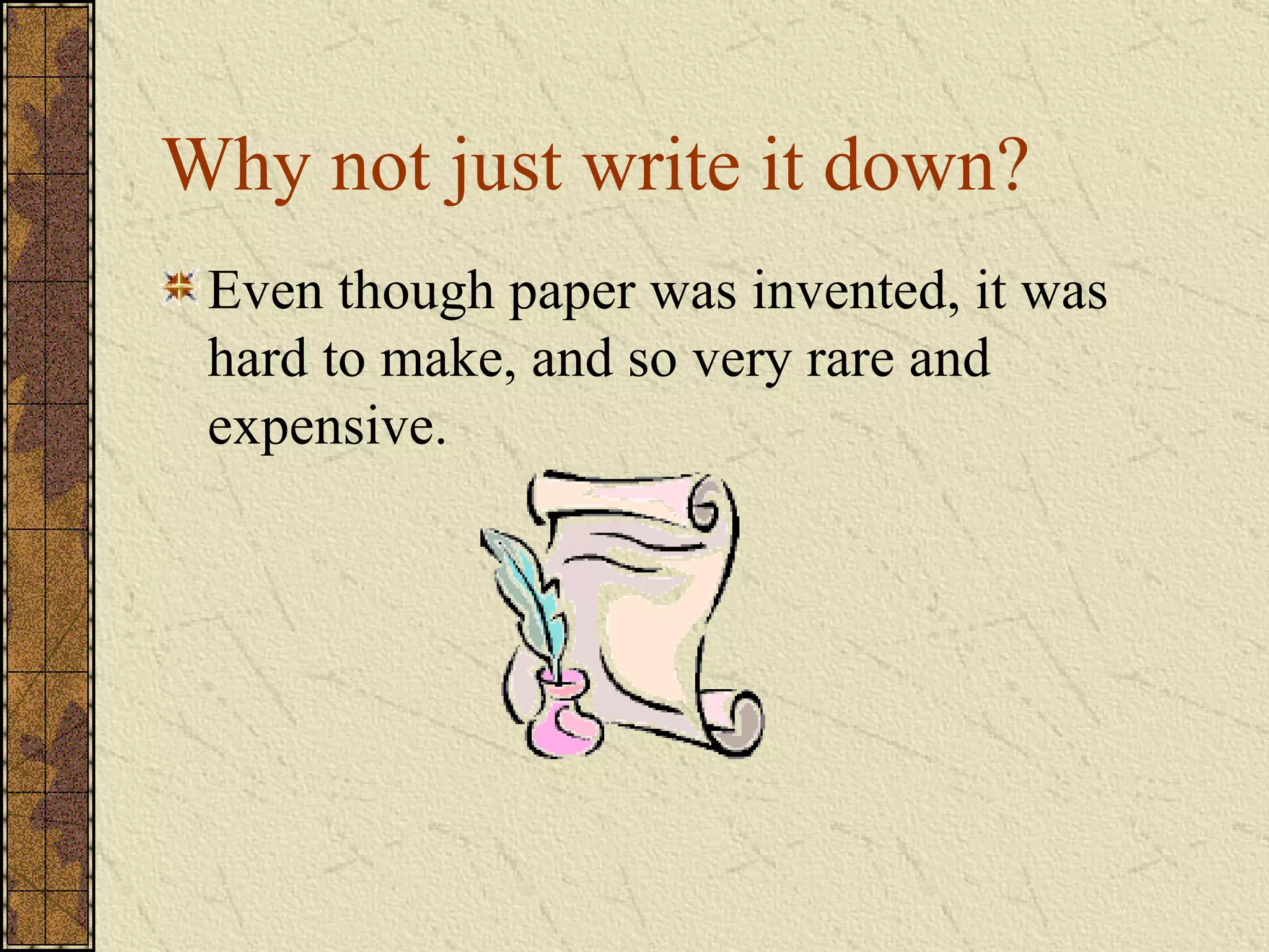 Why not just write it down? Even though paper was invented, it was hard to make, and so very rare and expensive. 