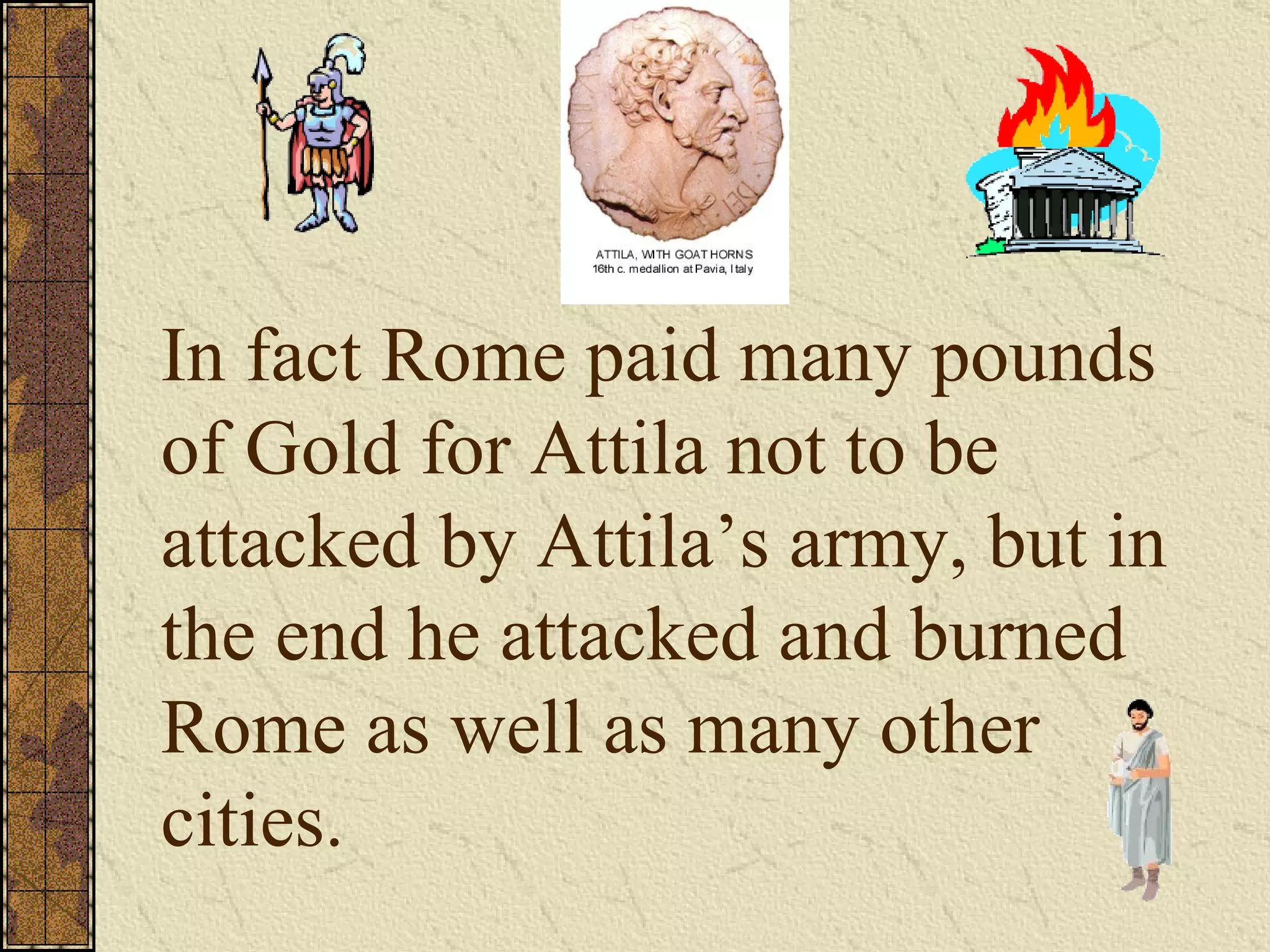 In fact Rome paid many pounds of Gold for Attila not to be attacked by Attila’s army, but in the end he attacked and burned Rome as well as many other cities. 