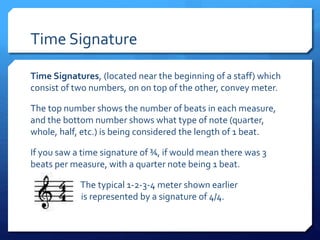 Time Signature
Time Signatures, (located near the beginning of a staff) which
consist of two numbers, on on top of the other, convey meter.
The top number shows the number of beats in each measure,
and the bottom number shows what type of note (quarter,
whole, half, etc.) is being considered the length of 1 beat.
If you saw a time signature of ¾, if would mean there was 3
beats per measure, with a quarter note being 1 beat.
The typical 1-2-3-4 meter shown earlier
is represented by a signature of 4/4.
 