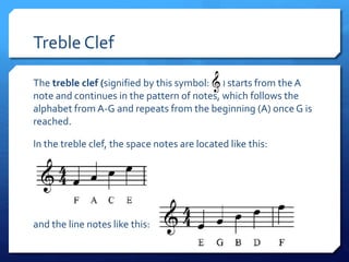 Treble Clef
The treble clef (signified by this symbol: ) starts from the A
note and continues in the pattern of notes, which follows the
alphabet from A-G and repeats from the beginning (A) once G is
reached.
In the treble clef, the space notes are located like this:
and the line notes like this:
 
