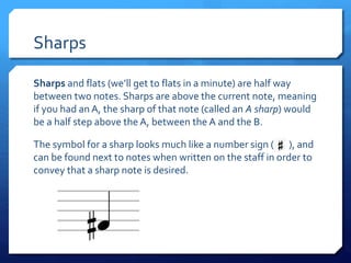 Sharps
Sharps and flats (we’ll get to flats in a minute) are half way
between two notes. Sharps are above the current note, meaning
if you had an A, the sharp of that note (called an A sharp) would
be a half step above the A, between the A and the B.
The symbol for a sharp looks much like a number sign ( ), and
can be found next to notes when written on the staff in order to
convey that a sharp note is desired.
 