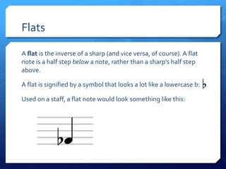 Flats
A flat is the inverse of a sharp (and vice versa, of course). A flat
note is a half step below a note, rather than a sharp’s half step
above.
A flat is signified by a symbol that looks a lot like a lowercase b:
Used on a staff, a flat note would look something like this:
 