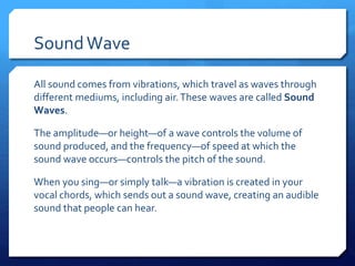 SoundWave
All sound comes from vibrations, which travel as waves through
different mediums, including air.These waves are called Sound
Waves.
The amplitude—or height—of a wave controls the volume of
sound produced, and the frequency—of speed at which the
sound wave occurs—controls the pitch of the sound.
When you sing—or simply talk—a vibration is created in your
vocal chords, which sends out a sound wave, creating an audible
sound that people can hear.
 
