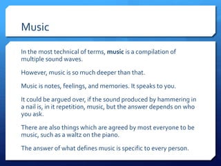 Music
In the most technical of terms, music is a compilation of
multiple sound waves.
However, music is so much deeper than that.
Music is notes, feelings, and memories. It speaks to you.
It could be argued over, if the sound produced by hammering in
a nail is, in it repetition, music, but the answer depends on who
you ask.
There are also things which are agreed by most everyone to be
music, such as a waltz on the piano.
The answer of what defines music is specific to every person.
 