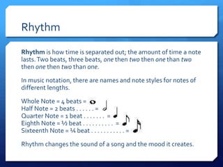 Rhythm
Rhythm is how time is separated out; the amount of time a note
lasts.Two beats, three beats, one then two then one than two
then one then two than one.
In music notation, there are names and note styles for notes of
different lengths.
Whole Note = 4 beats =
Half Note = 2 beats . . . . . . =
Quarter Note = 1 beat . . . . . . . =
Eighth Note = ½ beat . . . . . . . . . . =
Sixteenth Note = ¼ beat . . . . . . . . . . . =
Rhythm changes the sound of a song and the mood it creates.
 