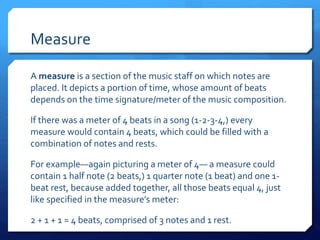 Measure
A measure is a section of the music staff on which notes are
placed. It depicts a portion of time, whose amount of beats
depends on the time signature/meter of the music composition.
If there was a meter of 4 beats in a song (1-2-3-4,) every
measure would contain 4 beats, which could be filled with a
combination of notes and rests.
For example—again picturing a meter of 4— a measure could
contain 1 half note (2 beats,) 1 quarter note (1 beat) and one 1-
beat rest, because added together, all those beats equal 4, just
like specified in the measure’s meter:
2 + 1 + 1 = 4 beats, comprised of 3 notes and 1 rest.
 