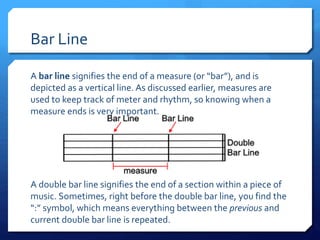 Bar Line
A bar line signifies the end of a measure (or “bar”), and is
depicted as a vertical line. As discussed earlier, measures are
used to keep track of meter and rhythm, so knowing when a
measure ends is very important.
A double bar line signifies the end of a section within a piece of
music. Sometimes, right before the double bar line, you find the
“:” symbol, which means everything between the previous and
current double bar line is repeated.
 