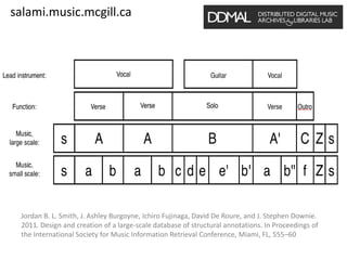 salami.music.mcgill.ca
Jordan B. L. Smith, J. Ashley Burgoyne, Ichiro Fujinaga, David De Roure, and J. Stephen Downie.
2011. Design and creation of a large-scale database of structural annotations. In Proceedings of
the International Society for Music Information Retrieval Conference, Miami, FL, 555–60
 