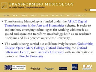 • Transforming Musicology is funded under the AHRC Digital
Transformations in the Arts and Humanities scheme. It seeks to
explore how emerging technologies for working with music as
sound and score can transform musicology, both as an academic
discipline and as a practice outside the university.
• The work is being carried out collaboratively between Goldsmiths
College, Queen Mary College, Oxford University, the Oxford
e-Research Centre, and Lancaster University with an international
partner at Utrecht University.
 