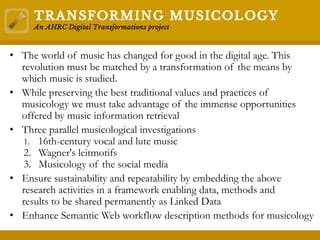 • The world of music has changed for good in the digital age. This
revolution must be matched by a transformation of the means by
which music is studied.
• While preserving the best traditional values and practices of
musicology we must take advantage of the immense opportunities
offered by music information retrieval
• Three parallel musicological investigations
1. 16th-century vocal and lute music
2. Wagner's leitmotifs
3. Musicology of the social media
• Ensure sustainability and repeatability by embedding the above
research activities in a framework enabling data, methods and
results to be shared permanently as Linked Data
• Enhance Semantic Web workflow description methods for musicology
 