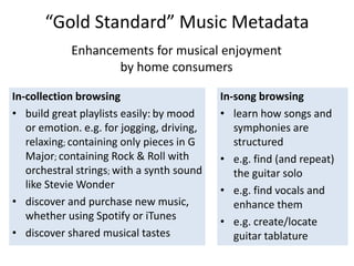 “Gold Standard” Music Metadata
Enhancements for musical enjoyment
by home consumers
In-song browsing
• learn how songs and
symphonies are
structured
• e.g. find (and repeat)
the guitar solo
• e.g. find vocals and
enhance them
• e.g. create/locate
guitar tablature
In-collection browsing
• build great playlists easily: by mood
or emotion. e.g. for jogging, driving,
relaxing; containing only pieces in G
Major; containing Rock & Roll with
orchestral strings; with a synth sound
like Stevie Wonder
• discover and purchase new music,
whether using Spotify or iTunes
• discover shared musical tastes
 