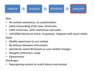 Now
• No context awareness, no customisation.
• Some transcoding of bit-rates, #channels.
• Little immersion, both intellectual and audio.
• Unfulfilled desires to share, re-purpose, integrate with social media
Goals
• Modify experience to suit context
• Re-balance between instruments
• Seamlessly switch #channels as user context changes
• Navigate collections; songs
• Edutainment
Challenges
• Repurposing content to match device and context
capture produce distribute consume
 