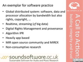 NeilChueHong
An exemplar for software practice
• Global distributed system: software, data and
processor allocation by bandwidth but also
rights, copyright, …
• Realtime, streaming (cf big data)
• Digital Rights Management and provenance
• Algorithm IPR
• Heavily app based
• MIR open source community and MIREX
• Non-consumptive research
 