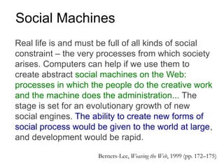 Real life is and must be full of all kinds of social
constraint – the very processes from which society
arises. Computers can help if we use them to
create abstract social machines on the Web:
processes in which the people do the creative work
and the machine does the administration... The
stage is set for an evolutionary growth of new
social engines. The ability to create new forms of
social process would be given to the world at large,
and development would be rapid.
Berners-Lee, Weaving the Web, 1999 (pp. 172–175)
Social Machines
 