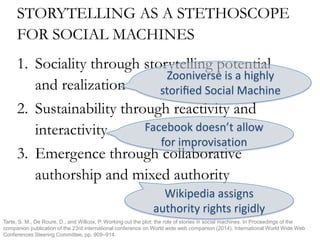 STORYTELLING AS A STETHOSCOPE
FOR SOCIAL MACHINES
1. Sociality through storytelling potential
and realization
2. Sustainability through reactivity and
interactivity
3. Emergence through collaborative
authorship and mixed authority
Zooniverse is a highly
storiﬁed Social Machine
Facebook doesn’t allow
for improvisation
Wikipedia assigns
authority rights rigidly
Tarte, S. M., De Roure, D., and Willcox, P. Working out the plot: the role of stories in social machines. In Proceedings of the
companion publication of the 23rd international conference on World wide web companion (2014), International World Wide Web
Conferences Steering Committee, pp. 909–914.
 