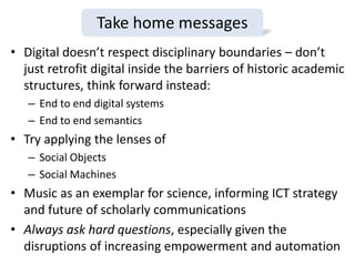• Digital doesn’t respect disciplinary boundaries – don’t
just retrofit digital inside the barriers of historic academic
structures, think forward instead:
– End to end digital systems
– End to end semantics
• Try applying the lenses of
– Social Objects
– Social Machines
• Music as an exemplar for science, informing ICT strategy
and future of scholarly communications
• Always ask hard questions, especially given the
disruptions of increasing empowerment and automation
Take home messages
 