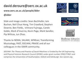 david.deroure@oerc.ox.ac.uk
www.oerc.ox.ac.uk/people/dder
@dder
SOCIAM: The Theory and Practice of Social Machines is funded by the UK Engineering
and Physical Sciences Research Council (EPSRC) under grant number EPJ017728/1 and
comprises the Universities of Southampton, Oxford and Edinburgh. See sociam.org
Slide and image credits: Sean Bechhofer, Iain
Buchan, Neil Chue Hong, Tim Crawford, Stephen
Downie, Ben Fields, Ichinaro Fujinaga, Carole
Goble, Mark d’Inverno, Kevin Page, Mark Sandler,
Pip Willcox, Jun Zhao.
Thanks to NEMA, SALAMI, Wf4Ever, Transforming
Musicology, FAST, SOCIAM, PRAISE and all our
colleagues in the ISMIR community.
 
