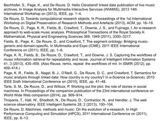 Bechhofer, S., Page, K., and De Roure, D. Hello Cleveland! linked data publication of live music
archives. In Image Analysis for Multimedia Interactive Services (WIAMIS), 2013 14th
International Workshop on (2013), IEEE, pp. 1–4.
De Roure, D. Towards computational research objects. In Proceedings of the 1st International
Workshop on Digital Preservation of Research Methods and Artefacts (2013), ACM, pp. 16–19.
De Roure, D., Page, K. R., Fields, B., Crawford, T., Downie, J. S., and Fujinaga, I. An e-research
approach to web-scale music analysis. Philosophical Transactions of the Royal Society A:
Mathematical, Physical and Engineering Sciences 369, 1949 (2011), 3300–3317.
Fields, B., Page, K., De Roure, D., and Crawford, T. The segment ontology: Bridging music-
generic and domain-specific. In Multimedia and Expo (ICME), 2011 IEEE International
Conference on (2011), IEEE, pp. 1–6.
Page, K. R., Fields, B., De Roure, D., Crawford, T., and Downie, J. S. Capturing the workflows of
music information retrieval for repeatability and reuse. Journal of Intelligent Information Systems
41, 3 (2013), 435–459. (Also Reuse, remix, repeat: the workflows of mir. In ISMIR (2012), pp.
409–414.)
Page, K. R., Fields, B., Nagel, B. J., O’Neill, G., De Roure, D. C., and Crawford, T. Semantics for
music analysis through linked data: How country is my country? In e-Science (e-Science), 2010
IEEE Sixth International Conference on (2010), IEEE, pp. 41–48.
Tarte, S. M., De Roure, D., and Willcox, P. Working out the plot: the role of stories in social
machines. In Proceedings of the companion publication of the 23rd international conference on
World Wide Web companion (2014), pp. 909–914.
Tiropanis, T., Hall, W., Shadbolt, N., De Roure, D., Contractor, N., and Hendler, J. The web
science observatory. IEEE Intelligent Systems 28, 2 (2013), 100–104.
De Roure, D. Machines, methods and music: On the evolution of e-research. In High
Performance Computing and Simulation (HPCS), 2011 International Conference on (2011),
IEEE, pp. 8–13.
 