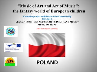 "Music of Art and Art of Music":
the fantasy world of European children
Comenius project multilateral school partnership
2013-2015:
„EuKids' EMOTIONS AND COLOURS IN ART AND MUSIC”
MUSIC OF SIGNS
FIRST YEAR PROJECT ACTIVITIES
POLAND
 