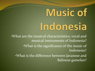 •What are the musical characteristics, vocal and
musical instruments of Indonesia?
•What is the significance of the music of
Indonesia?
•What is the difference between Javanese and
Balinese gamelan?
 