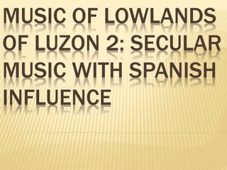 MUSIC OF LOWLANDS
OF LUZON 2: SECULAR
MUSIC WITH SPANISH
INFLUENCE
 