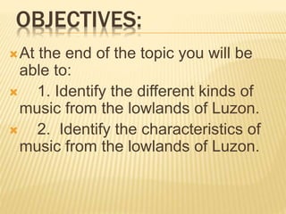 OBJECTIVES:
At the end of the topic you will be
able to:
 1. Identify the different kinds of
music from the lowlands of Luzon.
 2. Identify the characteristics of
music from the lowlands of Luzon.
 
