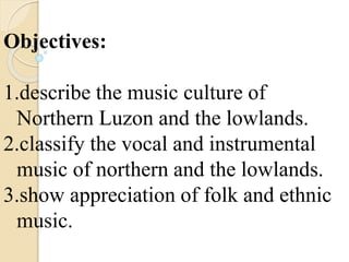 Objectives:
1.describe the music culture of
Northern Luzon and the lowlands.
2.classify the vocal and instrumental
music of northern and the lowlands.
3.show appreciation of folk and ethnic
music.
 