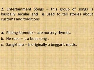 2. Entertainment Songs – this group of songs is 
basically secular and is used to tell stories about 
customs and traditions 
a. Phleng klomdek – are nursery rhymes. 
b. He ruea – is a boat song . 
c. Sangkhara – is originally a beggar’s music. 
 