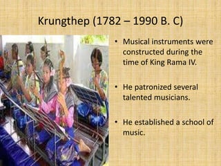 Krungthep (1782 – 1990 B. C) 
• Musical instruments were 
constructed during the 
time of King Rama IV. 
• He patronized several 
talented musicians. 
• He established a school of 
music. 
 