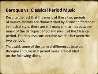 Baroque vs. Classical Period Music
Despite the fact that the music of these two periods
of musical history are characterized by distinct differences
in musical style, there are still many similarities between
music of the Baroque period and music of the Classical
period. There is also considerable overlap between the
two periods.
That said, some of the general differences between
Baroque and Classical period music are detailed
on the following slides.
 