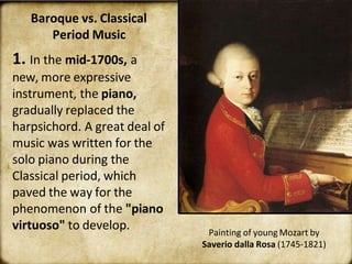 Baroque vs. Classical
Period Music
1. In the mid-1700s, a
new, more expressive
instrument, the piano,
gradually replaced the
harpsichord. A great deal of
music was written for the
solo piano during the
Classical period, which
paved the way for the
phenomenon of the "piano
virtuoso" to develop. Painting of young Mozart by
Saverio dalla Rosa (1745-1821)
 