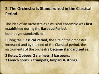 2. The Orchestra Is Standardized in the Classical
Period
The idea of an orchestra as a musical ensemble was first
established during the Baroque Period,
but not yet standardized.
During the Classical Period, the size of the orchestra
increased and by the end of the Classical period, the
instruments of the orchestra became standardized as:
2 flutes, 2 oboes, 2 clarinets, 2 bassoons,
2 French horns, 2 trumpets, timpani & strings.
 