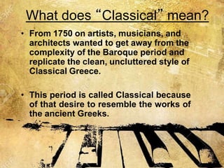 What does “Classical” mean?
• From 1750 on artists, musicians, and
architects wanted to get away from the
complexity of the Baroque period and
replicate the clean, uncluttered style of
Classical Greece.
• This period is called Classical because
of that desire to resemble the works of
the ancient Greeks.
 