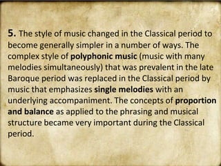 5. The style of music changed in the Classical period to
become generally simpler in a number of ways. The
complex style of polyphonic music (music with many
melodies simultaneously) that was prevalent in the late
Baroque period was replaced in the Classical period by
music that emphasizes single melodies with an
underlying accompaniment. The concepts of proportion
and balance as applied to the phrasing and musical
structure became very important during the Classical
period.
 