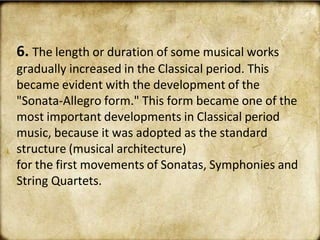 6. The length or duration of some musical works
gradually increased in the Classical period. This
became evident with the development of the
"Sonata-Allegro form." This form became one of the
most important developments in Classical period
music, because it was adopted as the standard
structure (musical architecture)
for the first movements of Sonatas, Symphonies and
String Quartets.
 