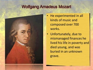 Wolfgang Amadeus Mozart
• He experimented in all
kinds of music and
composed over 700
works.
• Unfortunately, due to
mismanaged finances he
lived his life in poverty and
died young, and was
buried in an unknown
grave.
 