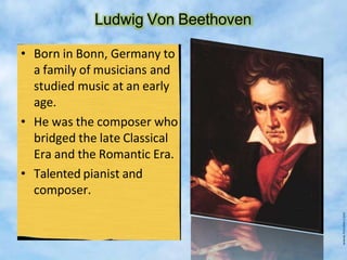 Ludwig Von Beethoven
• Born in Bonn, Germany to
a family of musicians and
studied music at an early
age.
• He was the composer who
bridged the late Classical
Era and the Romantic Era.
• Talented pianist and
composer.
 