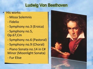 Ludwig Von Beethoven
• His works:
- Missa Solemnis
- Fidelio
- Symphony no.3 (Eroica)
- Symphony no.5,
Op.67,Cm
- Symphony no.6 (Pastoral)
- Symphony no.9 (Choral)
- Piano Sonata no.14 in C#
Minor (Moonlight Sonata)
- Fur Elise
 